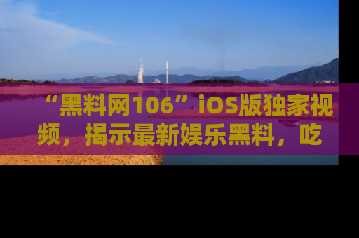 “黑料网106”iOS版独家视频，揭示最新娱乐黑料，吃瓜不停！