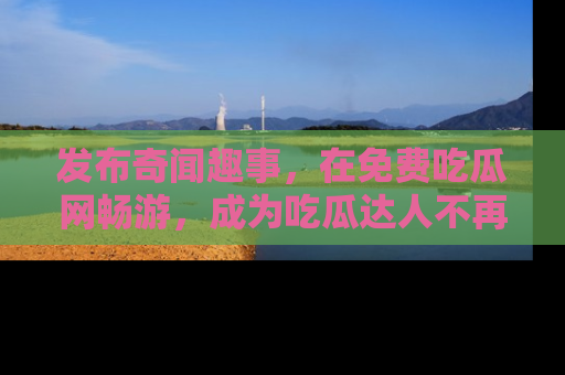 发布奇闻趣事，在免费吃瓜网畅游，成为吃瓜达人不再是梦！