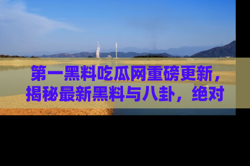 第一黑料吃瓜网重磅更新，揭秘最新黑料与八卦，绝对不容错过