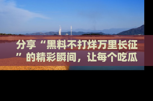 分享“黑料不打烊万里长征”的精彩瞬间，让每个吃瓜人都乐在其中！