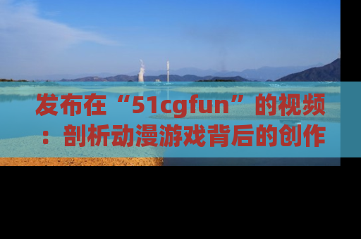 发布在“51cgfun”的视频：剖析动漫游戏背后的创作故事与文化意蕴！