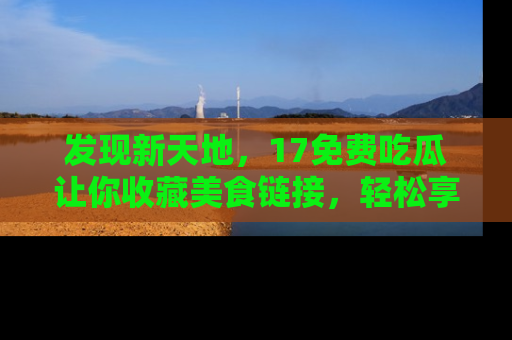 发现新天地，17免费吃瓜让你收藏美食链接，轻松享受美好生活