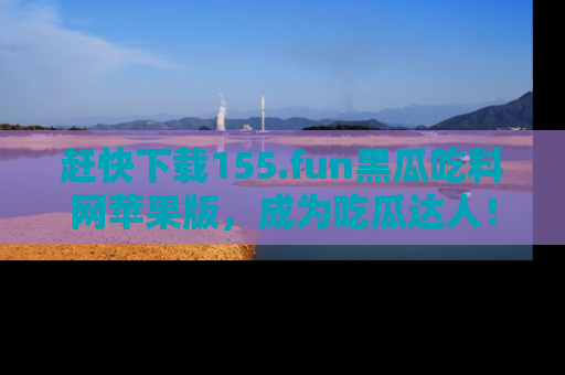 赶快下载155.fun黑瓜吃料网苹果版，成为吃瓜达人！