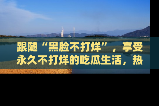 跟随“黑脸不打烊”，享受永久不打烊的吃瓜生活，热辣八卦不断