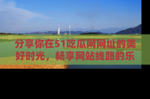 分享你在51吃瓜网网址的美好时光，畅享网站线路的乐趣！