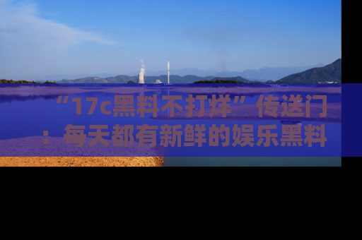 “17c黑料不打烊”传送门:每天都有新鲜的娱乐黑料等你来揭秘!