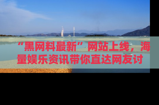 “黑网料最新”网站上线，海量娱乐资讯带你直达网友讨论的中心！