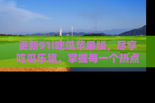 更新91i吃瓜苹果版，尽享吃瓜乐趣，掌握每一个热点话题