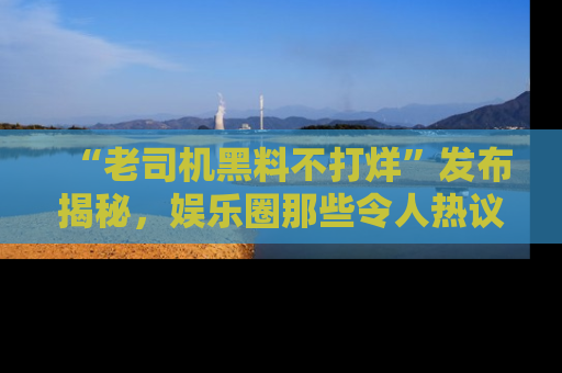 “老司机黑料不打烊”发布揭秘，娱乐圈那些令人热议的黑暗秘密！
