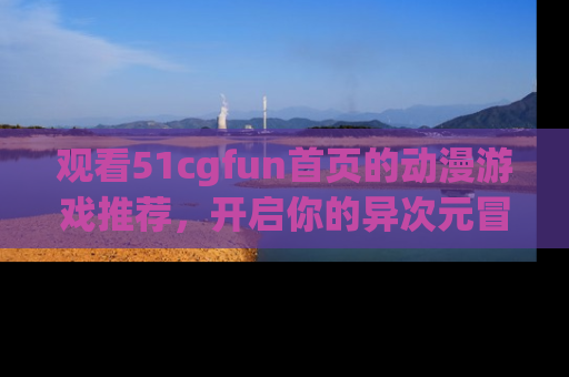 观看51cgfun首页的动漫游戏推荐，开启你的异次元冒险之旅！