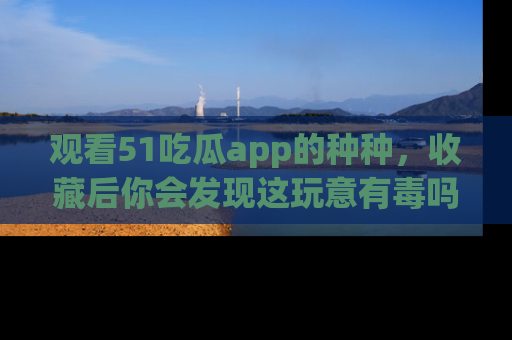 观看51吃瓜app的种种，收藏后你会发现这玩意有毒吗？