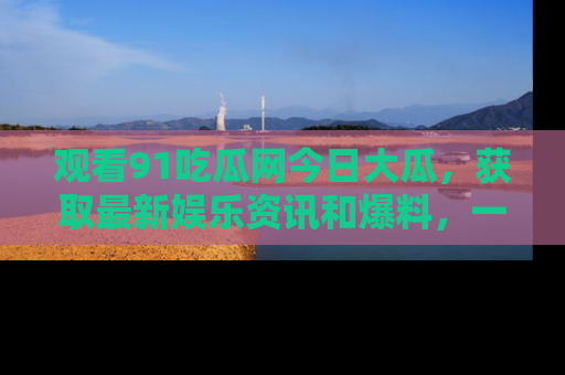 观看91吃瓜网今日大瓜，获取最新娱乐资讯和爆料，一起来围观！