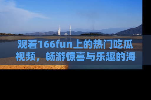 观看166fun上的热门吃瓜视频，畅游惊喜与乐趣的海洋！