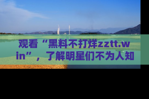 观看“黑料不打烊zztt.win”，了解明星们不为人知的黑料内幕