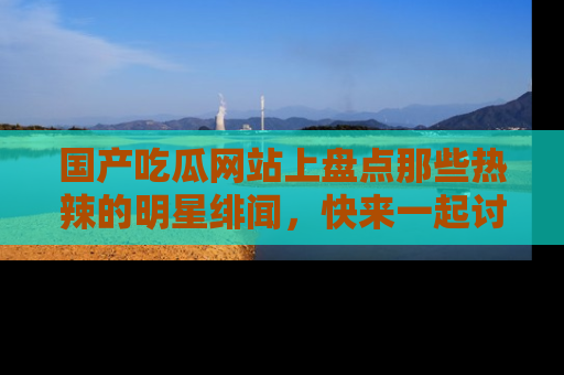 国产吃瓜网站上盘点那些热辣的明星绯闻，快来一起讨论吧！