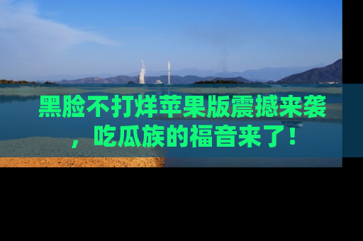 黑脸不打烊苹果版震撼来袭，吃瓜族的福音来了！
