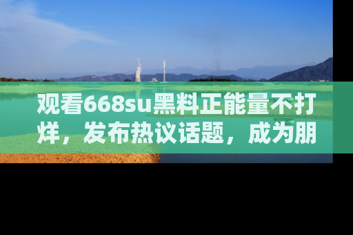 观看668su黑料正能量不打烊，发布热议话题，成为朋友圈焦点！