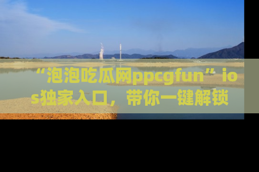 “泡泡吃瓜网ppcgfun”ios独家入口，带你一键解锁最新娱乐资讯，快来吃瓜！