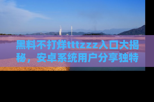 黑料不打烊tttzzz入口大揭秘，安卓系统用户分享独特的获取方式！