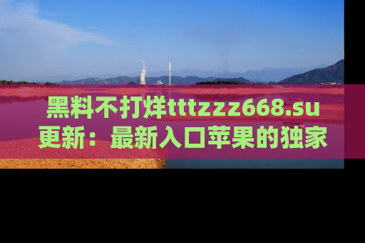 黑料不打烊tttzzz668.su更新：最新入口苹果的独家黑料，你不能错过的真相！