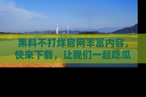 黑料不打烊官网丰富内容，快来下载，让我们一起吃瓜吧！