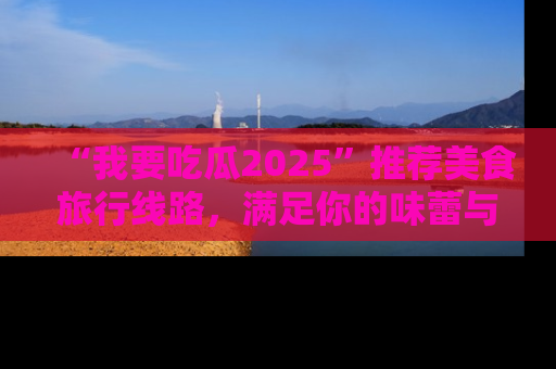 “我要吃瓜2025”推荐美食旅行线路，满足你的味蕾与好奇心