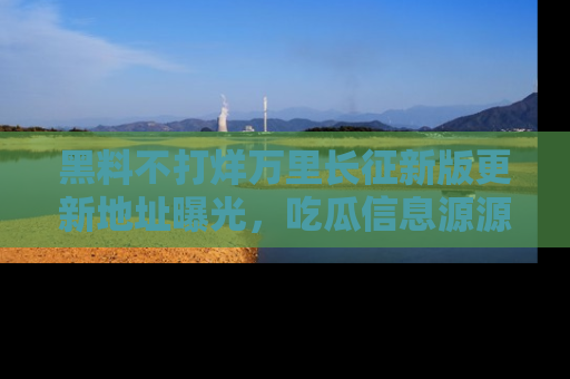 黑料不打烊万里长征新版更新地址曝光，吃瓜信息源源不断