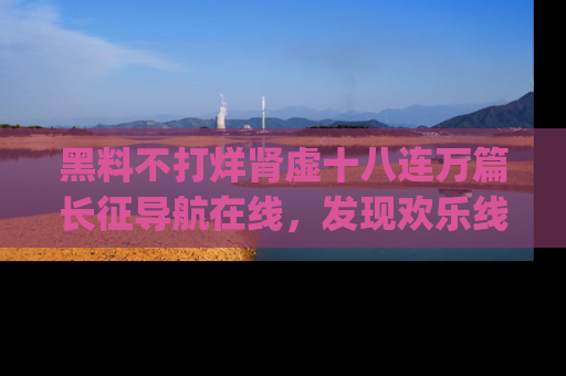 黑料不打烊肾虚十八连万篇长征导航在线，发现欢乐线路的最佳app推荐！