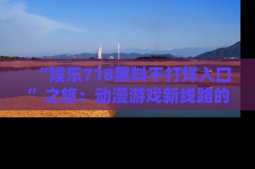 “娱乐718黑料不打烊入口”之旅：动漫游戏新线路的耀眼内幕曝光！