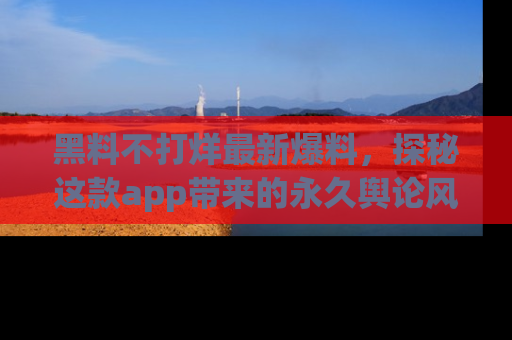 黑料不打烊最新爆料，探秘这款app带来的永久舆论风暴