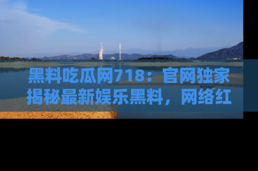 黑料吃瓜网718：官网独家揭秘最新娱乐黑料，网络红人齐聚一堂！