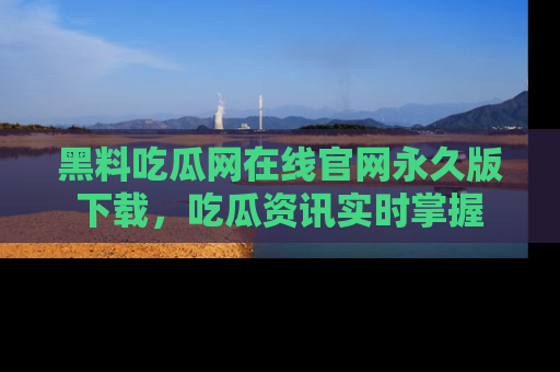 黑料吃瓜网在线官网永久版下载，吃瓜资讯实时掌握