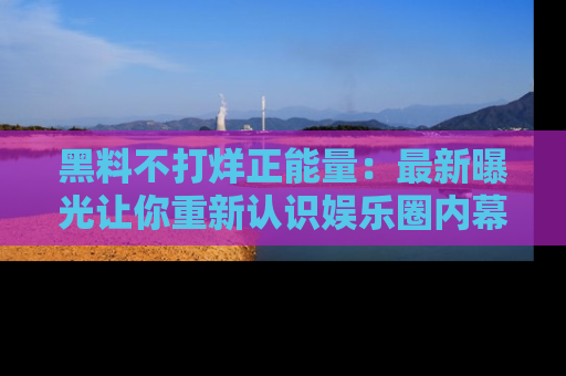 黑料不打烊正能量：最新曝光让你重新认识娱乐圈内幕！
