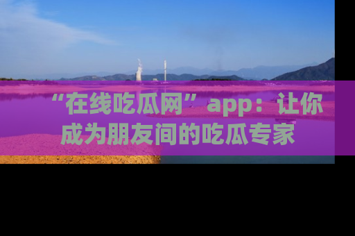 “在线吃瓜网”app：让你成为朋友间的吃瓜专家