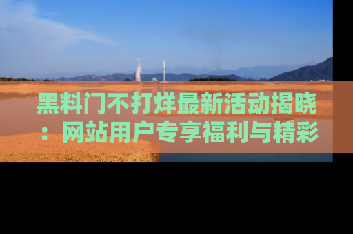 黑料门不打烊最新活动揭晓：网站用户专享福利与精彩内容抢先看