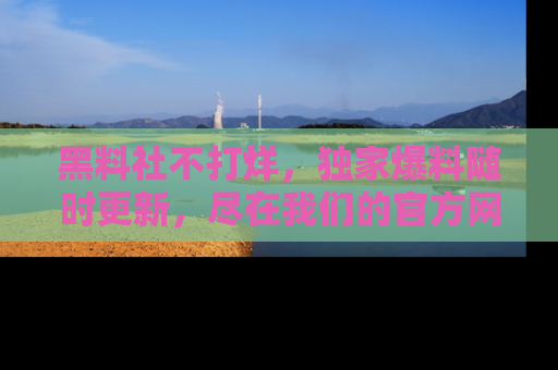黑料社不打烊，独家爆料随时更新，尽在我们的官方网站网址！