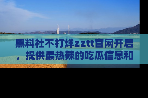 黑料社不打烊zztt官网开启，提供最热辣的吃瓜信息和黑料分享！