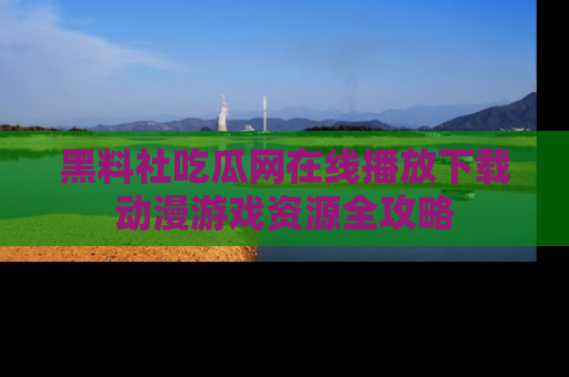 黑料社吃瓜网在线播放下载动漫游戏资源全攻略