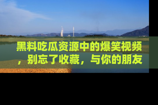 黑料吃瓜资源中的爆笑视频，别忘了收藏，与你的朋友一起分享乐趣！