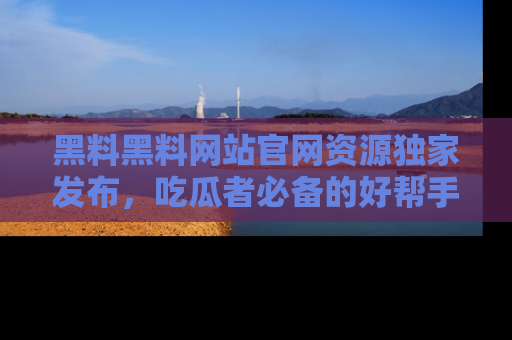 黑料黑料网站官网资源独家发布，吃瓜者必备的好帮手