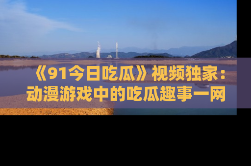 《91今日吃瓜》视频独家：动漫游戏中的吃瓜趣事一网打尽！