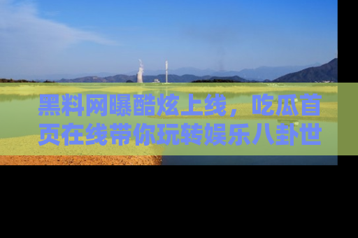 黑料网曝酷炫上线，吃瓜首页在线带你玩转娱乐八卦世界