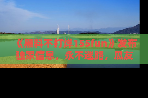 《黑料不打烊155fun》发布独家信息，永不迷路，瓜友们的最佳选择！
