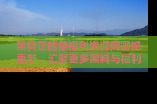 黑料正能量福利资源网震撼更新，汇聚更多黑料与福利！
