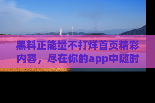 黑料正能量不打烊首页精彩内容，尽在你的app中随时观看