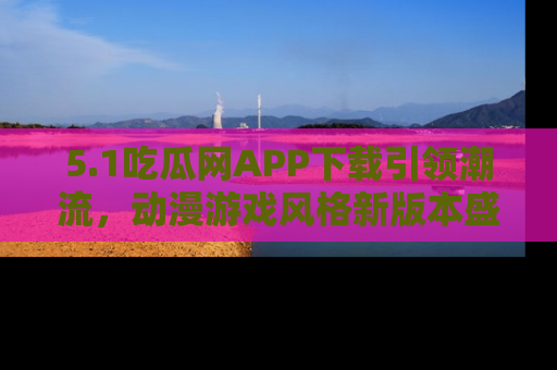 5.1吃瓜网APP下载引领潮流，动漫游戏风格新版本盛情发布！