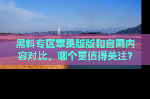 黑料专区苹果版版和官网内容对比，哪个更值得关注？