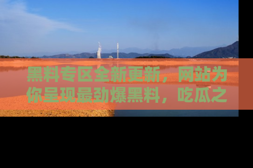 黑料专区全新更新，网站为你呈现最劲爆黑料，吃瓜之旅从这里开始！