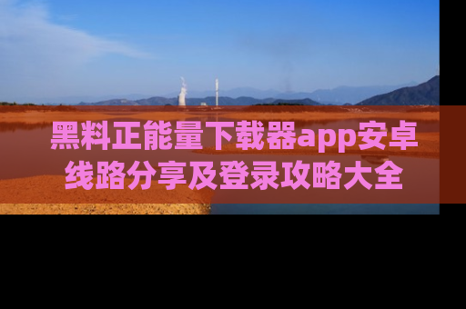 黑料正能量下载器app安卓线路分享及登录攻略大全