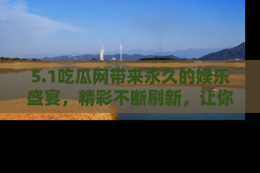 5.1吃瓜网带来永久的娱乐盛宴，精彩不断刷新，让你乐在其中